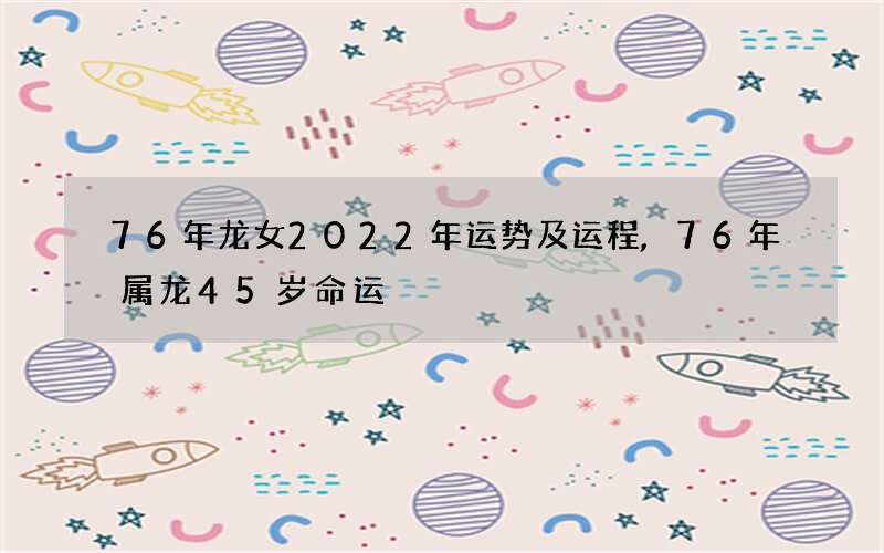 76年龙女2022年运势及运程,76年属龙45岁命运