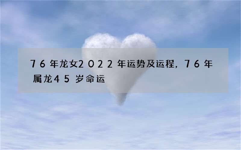 76年龙女2022年运势及运程，76年属龙45岁命运