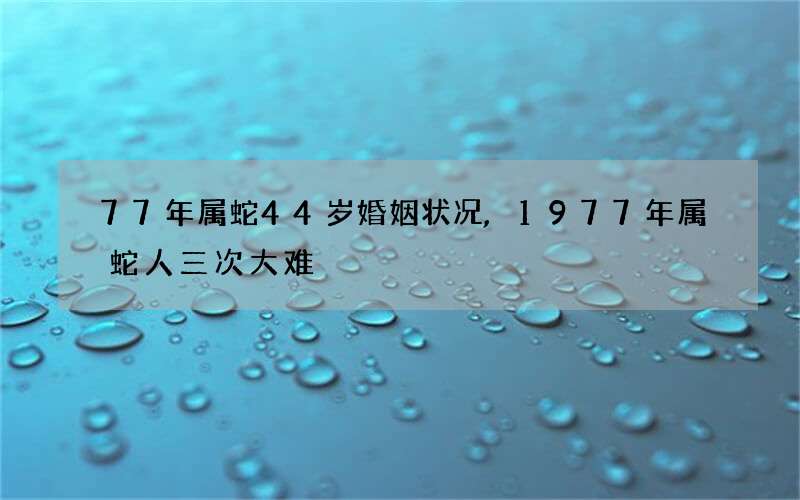 77年属蛇44岁婚姻状况,1977年属蛇人三次大难