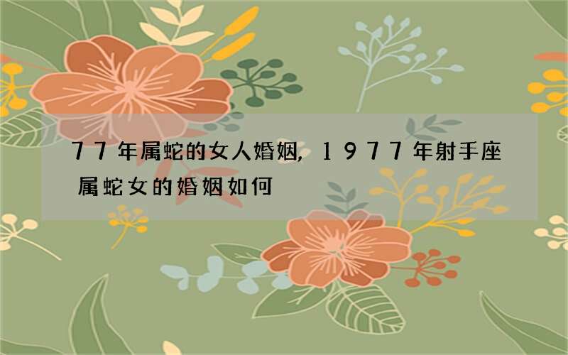 77年属蛇的女人婚姻,1977年射手座属蛇女的婚姻如何?
