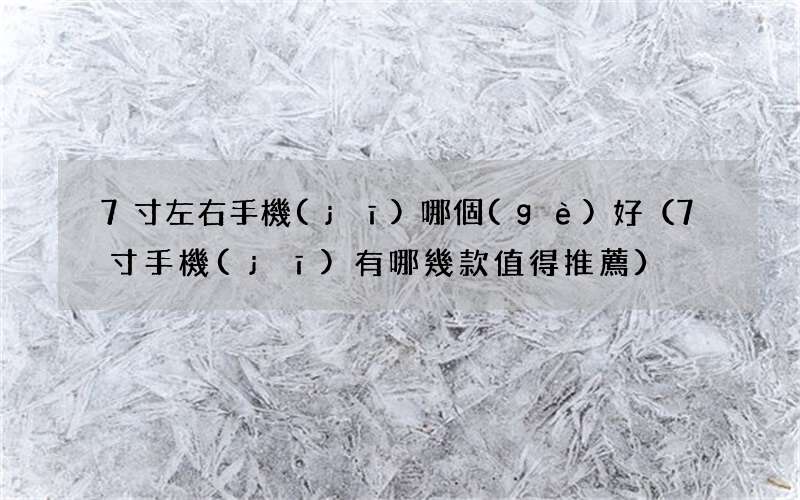 7寸手機(jī)有哪幾款值得推薦 7寸左右手機(jī)哪個(gè)好