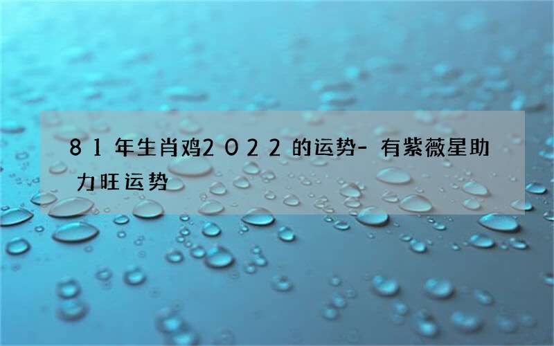81年生肖鸡2022的运势-有紫薇星助力旺运势