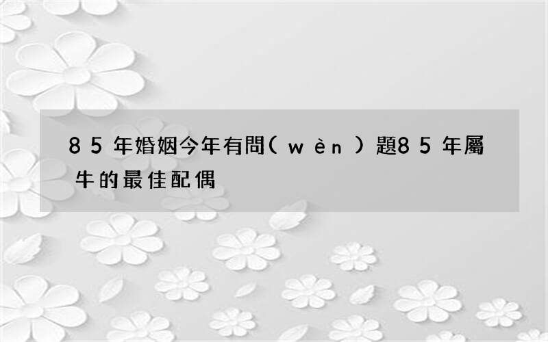 85年婚姻今年有問(wèn)題 85年屬牛的最佳配偶