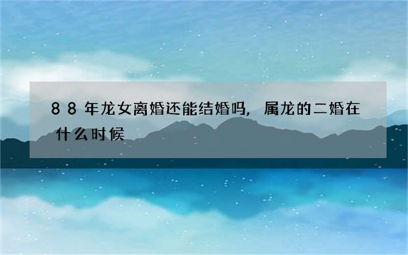 88年龙女离婚还能结婚吗,属龙的二婚在什么时候