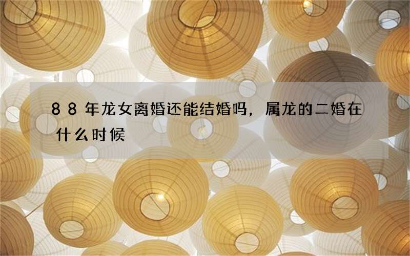 88年龙女离婚还能结婚吗，属龙的二婚在什么时候