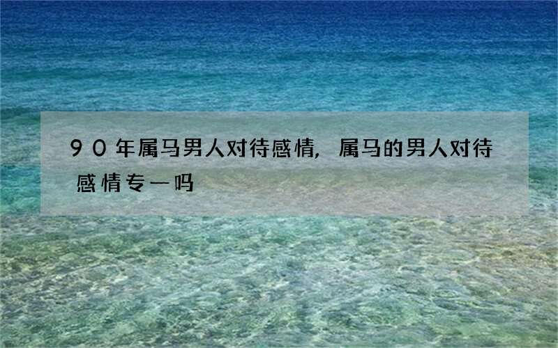 90年属马男人对待感情,属马的男人对待感情专一吗