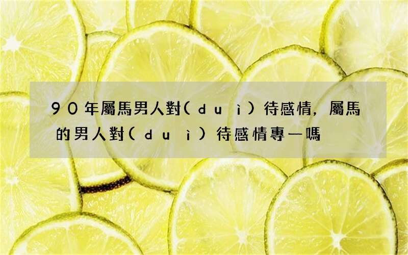 90年屬馬男人對(duì)待感情，屬馬的男人對(duì)待感情專一嗎