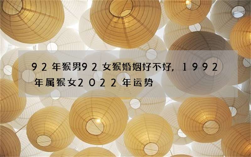 92年猴男92女猴婚姻好不好,1992年属猴女2022 年运势
