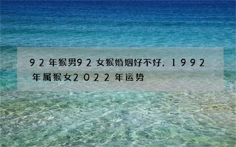 92年猴男92女猴婚姻好不好，1992年属猴女2022 年运势