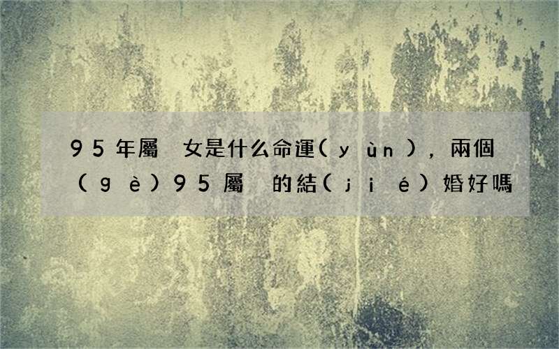 95年屬豬女是什么命運(yùn)，兩個(gè)95屬豬的結(jié)婚好嗎