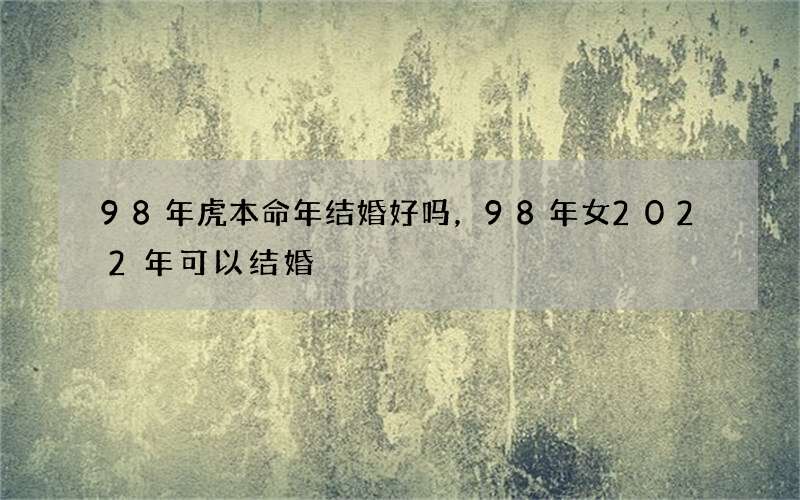 98年虎本命年结婚好吗，98年女2022年可以结婚