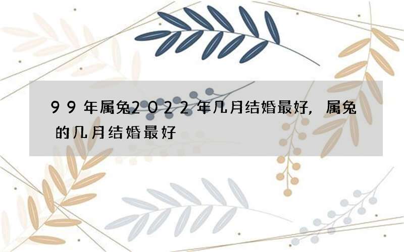 99年属兔2022年几月结婚最好,属兔的几月结婚最好