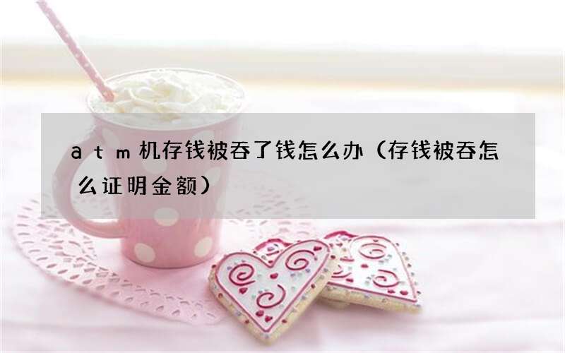 存钱被吞怎么证明金额 atm机存钱被吞了钱怎么办