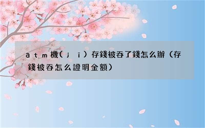 存錢被吞怎么證明金額 atm機(jī)存錢被吞了錢怎么辦