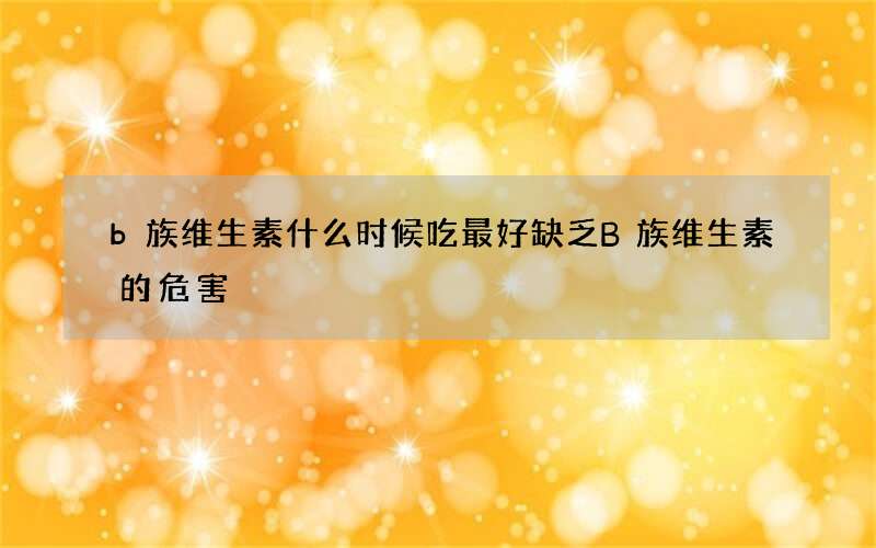 b族维生素什么时候吃最好 缺乏B族维生素的危害