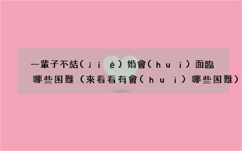 來看看有會(huì)哪些困難 一輩子不結(jié)婚會(huì)面臨哪些困難