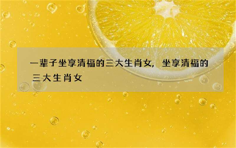一辈子坐享清福的三大生肖女,坐享清福的三大生肖女