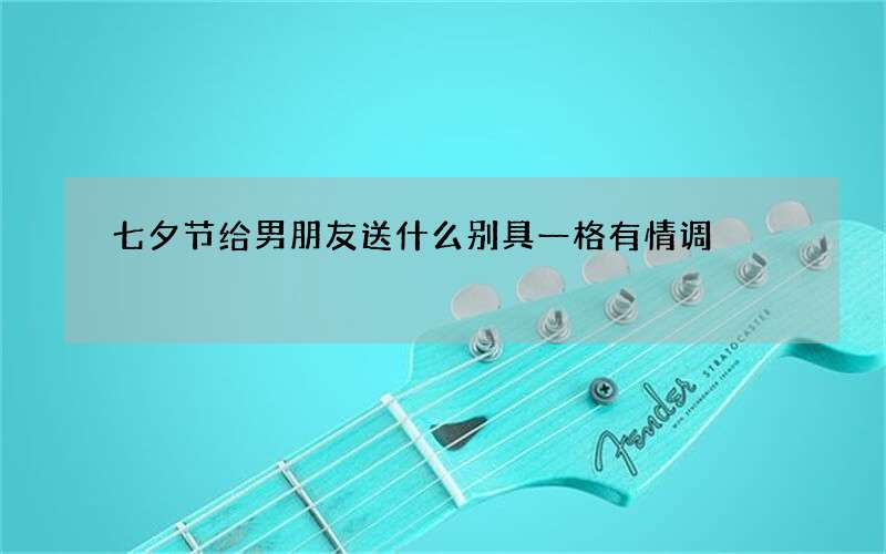 七夕节给男朋友送什么别具一格有情调