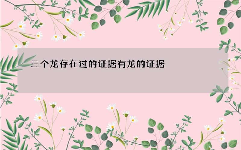 三个龙存在过的证据 有龙的证据