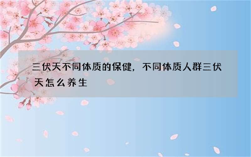 三伏天不同体质的保健，不同体质人群三伏天怎么养生