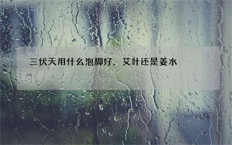 三伏天用什么泡脚好，艾叶还是姜水