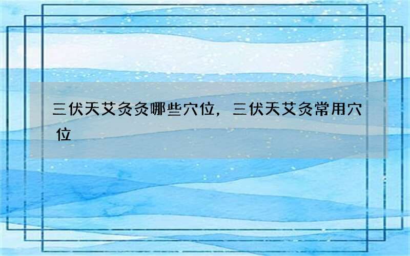 三伏天艾灸灸哪些穴位，三伏天艾灸常用穴位