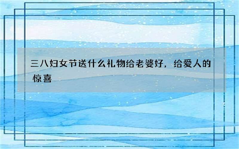 三八妇女节送什么礼物给老婆好，给爱人的惊喜