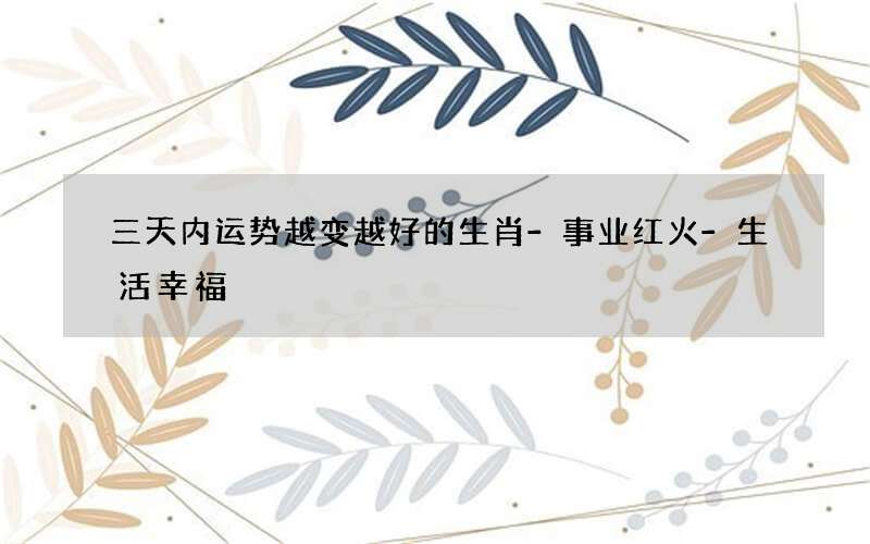 三天内运势越变越好的生肖-事业红火-生活幸福