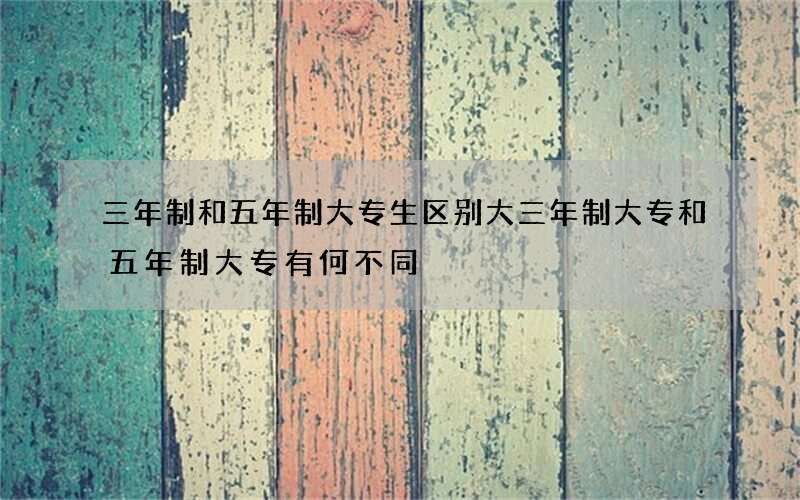 三年制和五年制大专生区别大 三年制大专和五年制大专有何不同