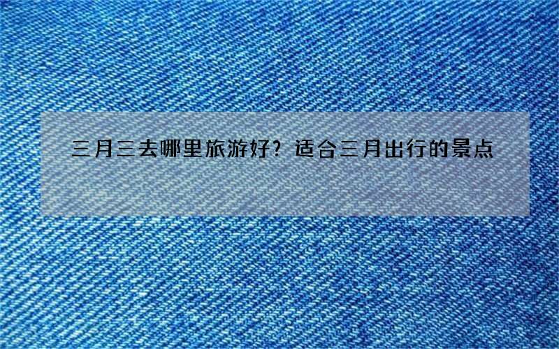 三月三去哪里旅游好？适合三月出行的景点