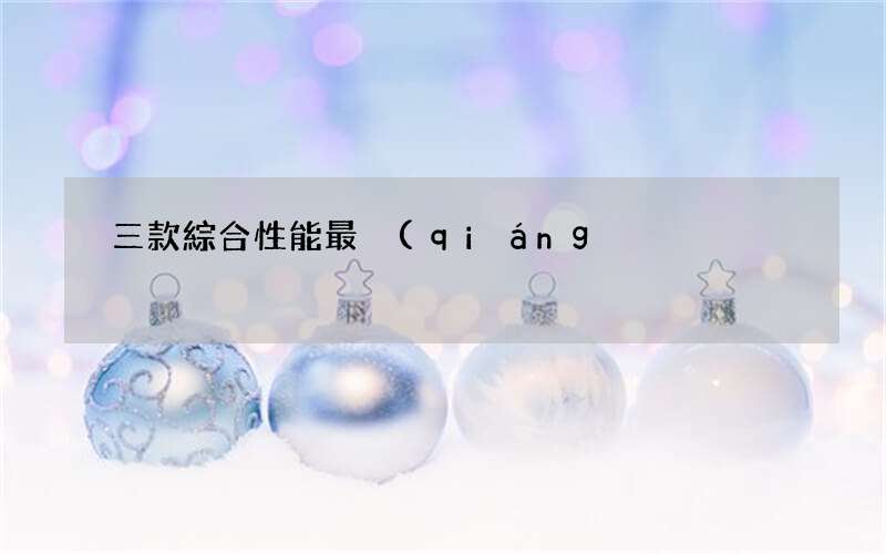 三款綜合性能最強(qiáng)悍的手機(jī) 手機(jī)排行榜性能