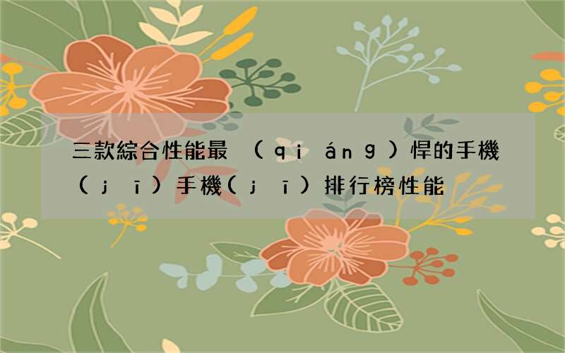 三款綜合性能最強(qiáng)悍的手機(jī) 手機(jī)排行榜性能