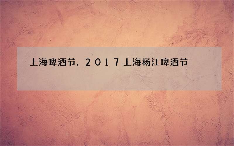 上海啤酒节，2017上海杨江啤酒节