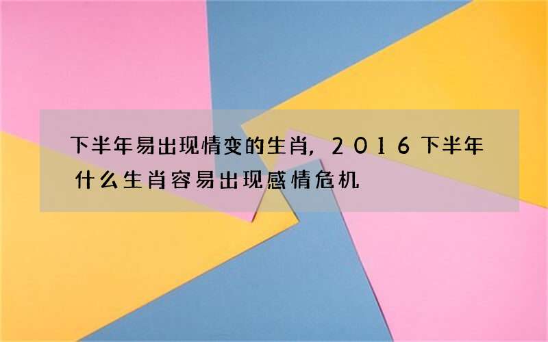 下半年易出现情变的生肖,2016下半年什么生肖容易出现感情危机