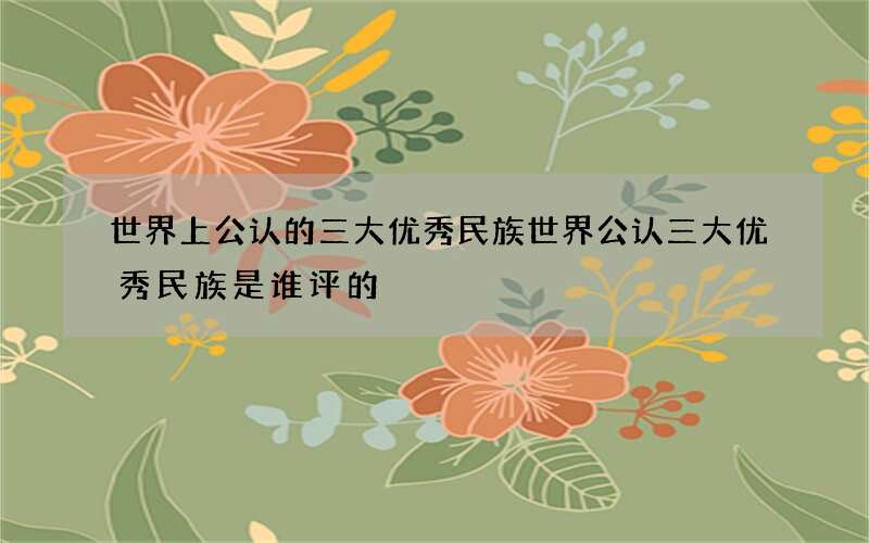 世界上公认的三大优秀民族 世界公认三大优秀民族是谁评的
