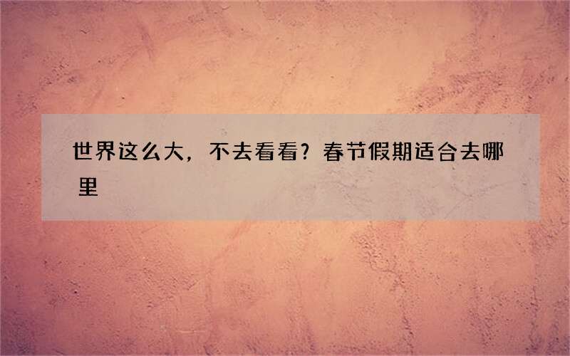 世界这么大，不去看看？春节假期适合去哪里