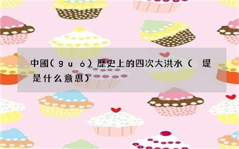 決堤是什么意思 中國(guó)歷史上的四次大洪水