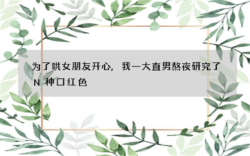 为了哄女朋友开心,我一大直男熬夜研究了N种口红色