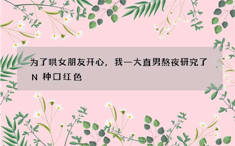 为了哄女朋友开心，我一大直男熬夜研究了N种口红色