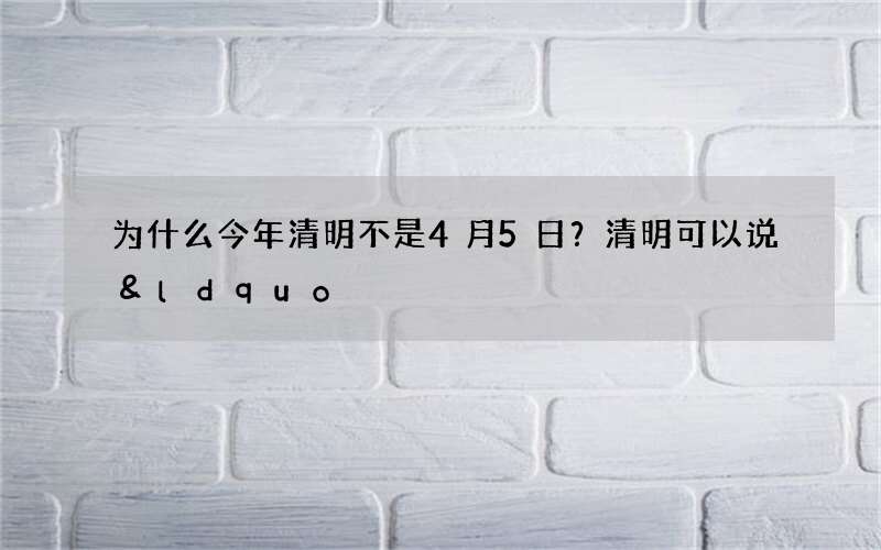 为什么今年清明不是4月5日？清明可以说&ldquo;节日快乐&rdquo;吗
