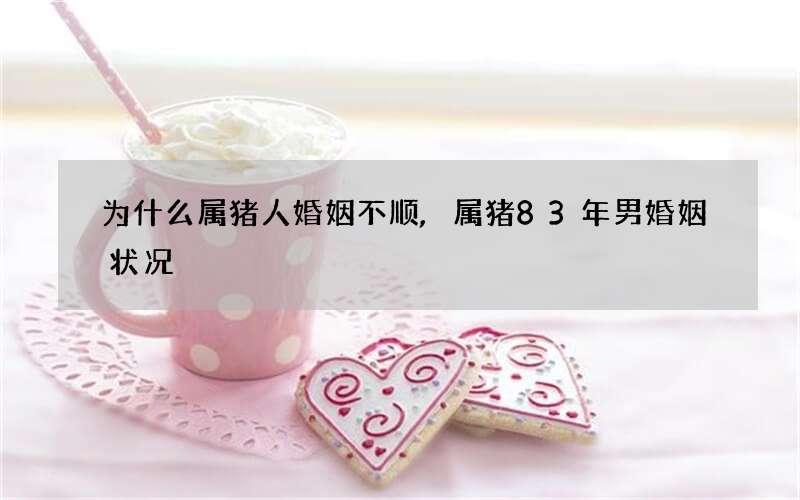 为什么属猪人婚姻不顺,属猪83年男婚姻状况