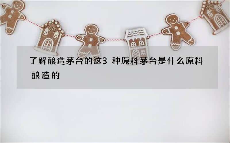 了解酿造茅台的这3种原料 茅台是什么原料酿造的