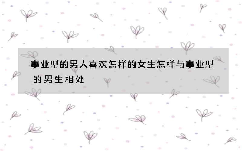 事业型的男人喜欢怎样的女生 怎样与事业型的男生相处