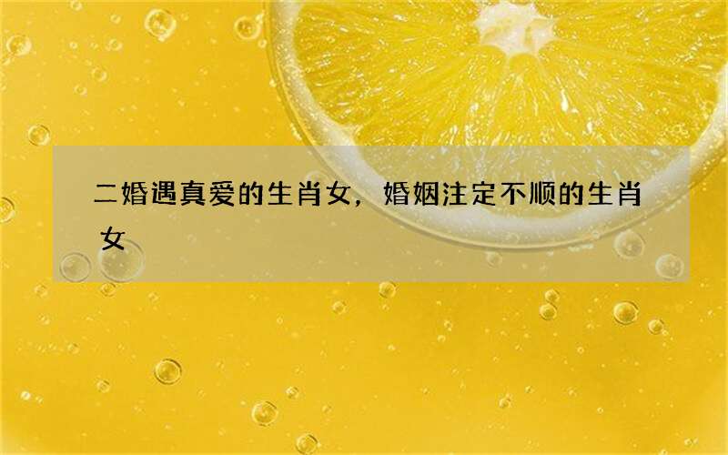 二婚遇真爱的生肖女，婚姻注定不顺的生肖女