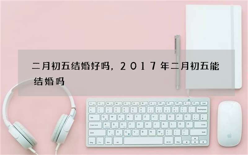 二月初五结婚好吗，2017年二月初五能结婚吗