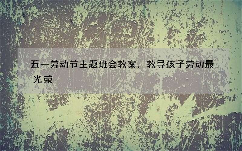 五一劳动节主题班会教案，教导孩子劳动最光荣