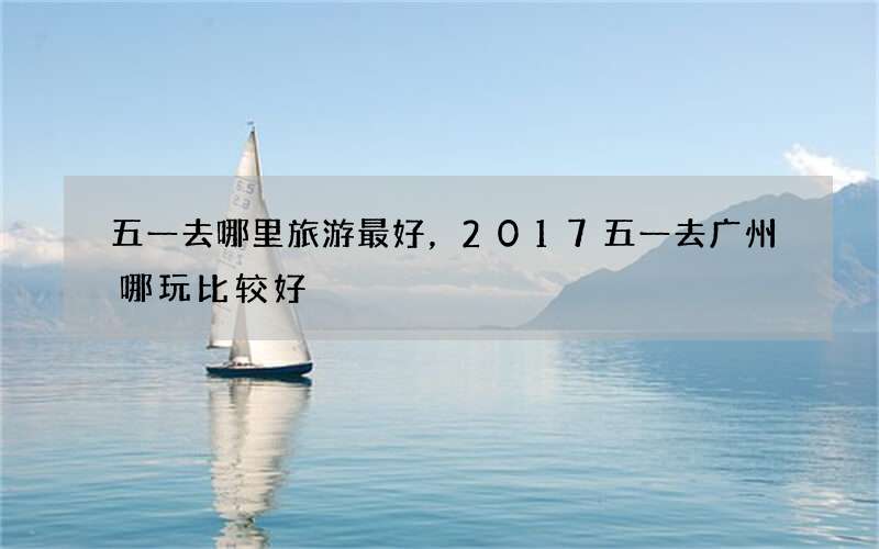 五一去哪里旅游最好，2017五一去广州哪玩比较好