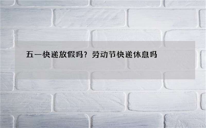 五一快递放假吗？劳动节快递休息吗