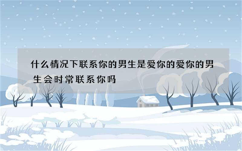 什么情况下联系你的男生是爱你的 爱你的男生会时常联系你吗
