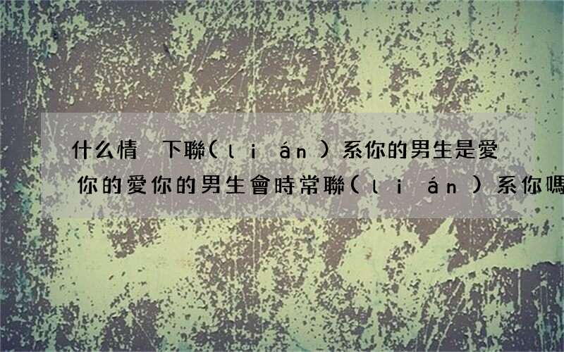 什么情況下聯(lián)系你的男生是愛你的 愛你的男生會時常聯(lián)系你嗎